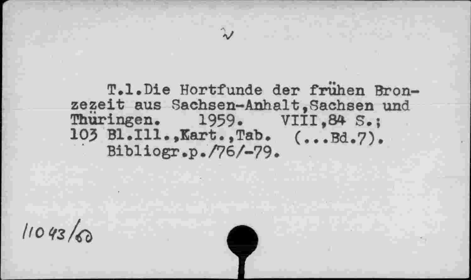 ﻿T.l.Die Hortfunde der frühen Bron zezeit aus Sachsen-Anhalt.Sachsen und Thüringen. 1959«	VIII,84 S. ;
IO5 Bl.Ill.»Kart.,Tab. (...Bd.7).
‘ Bibiiogr.p./767-79.
